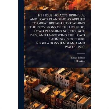 The Housing Acts, 1890-1909, and Town Planning as Applied to Great Britain. Containing the Provisions of the Housing, Town Planning &c., etc., Act, 1909, and Embodying the Town Planning Procedure Regu