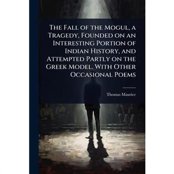 The Fall of the Mogul, a Tragedy, Founded on an Interesting Portion of Indian History, and Attempted Partly on the Greek Model. With Other Occasional Poems
