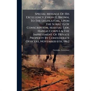 Special Message Of His Excellency Joseph E. Brown, To The Legislature, Upon The Subjects Of Conscription, Martial Law, Habeas Corpus & The Impressment Of Private Property By Confederate Officers, Nove