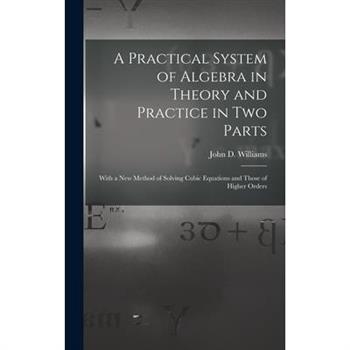 A Practical System of Algebra in Theory and Practice in Two Parts