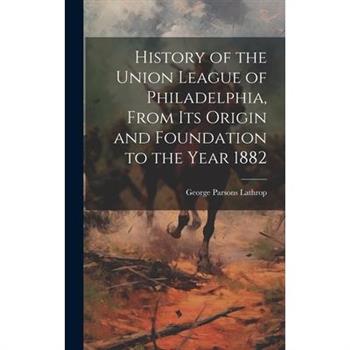 History of the Union League of Philadelphia, From its Origin and Foundation to the Year 1882