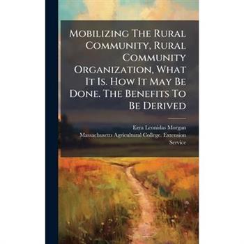 Mobilizing The Rural Community, Rural Community Organization, What It Is. How It May Be Done. The Benefits To Be Derived