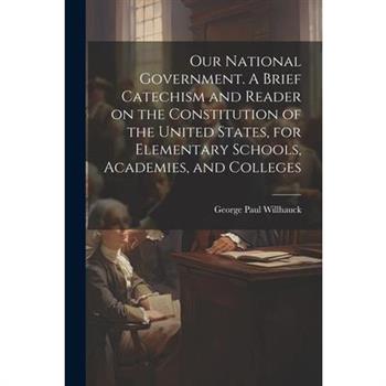 Our National Government. A Brief Catechism and Reader on the Constitution of the United States, for Elementary Schools, Academies, and Colleges