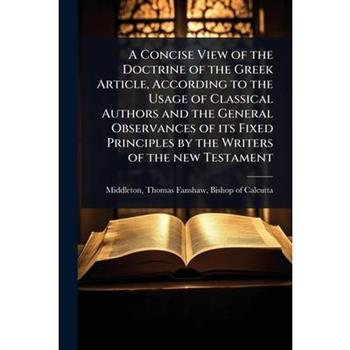 A Concise View of the Doctrine of the Greek Article, According to the Usage of Classical Authors and the General Observances of its Fixed Principles by the Writers of the new Testament