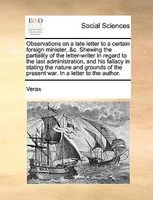 Observations on a Late Letter to a Certain Foreign Minister, &C. Shewing the Partiality of the Letter-Writer in Regard to the Last Administration, and His Fallacy in Stating the Nature and Grounds of
