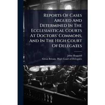 Reports Of Cases Argued And Determined In The Ecclesiastical Courts At Doctors’ Commons, And In The High Court Of Delegates