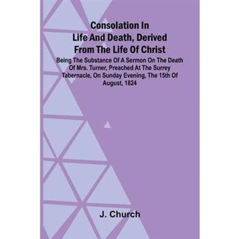 Consolation in Life and Death, Derived from the Life of Christ; Being the substance of a sermon on the death of Mrs. Turner, preached at the Surrey Tabernacle, on Sunday evening, the 15th of August, 1