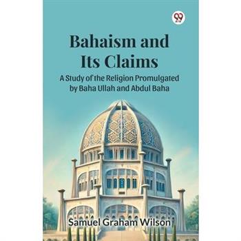 Bahaism and Its Claims A Study of the Religion Promulgated by Baha Ullah and Abdul Baha
