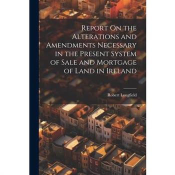 Report On the Alterations and Amendments Necessary in the Present System of Sale and Mortgage of Land in Ireland