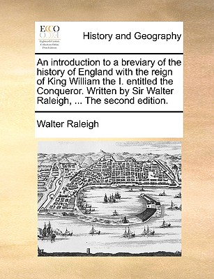 An Introduction to a Breviary of the History of England with the Reign of King William the I. Entitled the Conqueror. Written by Sir Walter Raleigh, ... the Second Edition.
