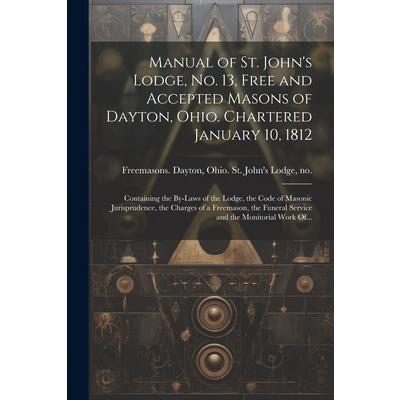 Manual of St. John’s Lodge, No. 13, Free and Accepted Masons of Dayton, Ohio. Chartered January 10, 1812; Containing the By-laws of the Lodge, the Code of Masonic Jurisprudence, the Charges of a Freem Manual of St. John’s Lodge, No. 13, Free and Accepted Masons of Dayton, Ohio. Chartered January 10, 1812; Containing the By-laws of the Lodge, the Code of Masonic Jurisprudence, the Charges of a Freem