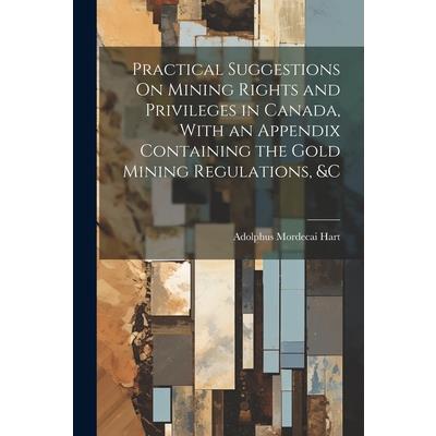Practical Suggestions On Mining Rights and Privileges in Canada, With an Appendix Containing the Gold Mining Regulations, &c