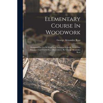 Elementary Course In Woodwork; Designed For Use In High And Technical Schools, With One Hundred And Thirty-four Illustrations, By George Alexander Ross