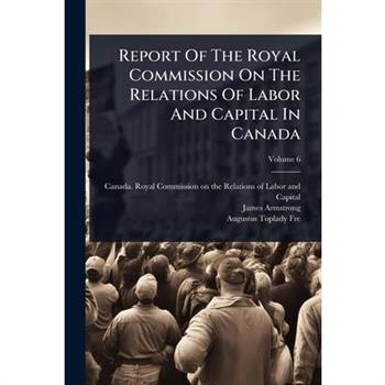Report Of The Royal Commission On The Relations Of Labor And Capital In Canada