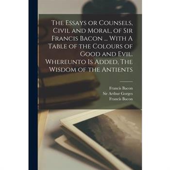 The Essays or Counsels, Civil and Moral, of Sir Francis Bacon ... With A Table of the Colours of Good and Evil. Whereunto is Added, The Wisdom of the Antients