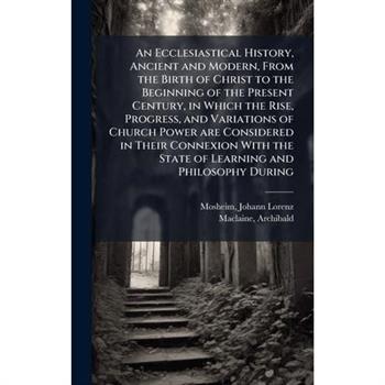 An Ecclesiastical History, Ancient and Modern, From the Birth of Christ to the Beginning of the Present Century, in Which the Rise, Progress, and Variations of Church Power are Considered in Their Con