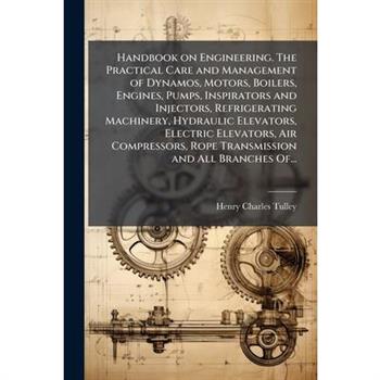 Handbook on Engineering. The Practical Care and Management of Dynamos, Motors, Boilers, Engines, Pumps, Inspirators and Injectors, Refrigerating Machinery, Hydraulic Elevators, Electric Elevators, Air