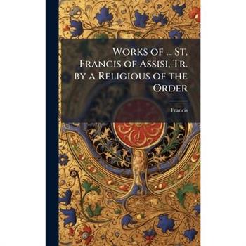 Works of ... St. Francis of Assisi, Tr. by a Religious of the Order