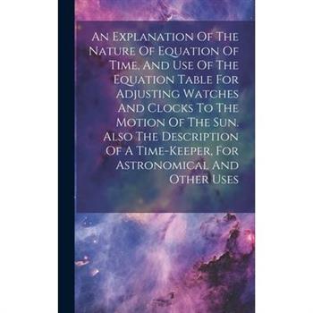 An Explanation Of The Nature Of Equation Of Time, And Use Of The Equation Table For Adjusting Watches And Clocks To The Motion Of The Sun. Also The Description Of A Time-keeper, For Astronomical And O
