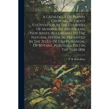 A Catalogue Of Plants Growing Without Cultivation In The Counties Of Monmouth And Ocean, New Jersey, According To The Natural System, As Presented In The 2d Ed. Of Gray's Manual Of Botany, Purlished [