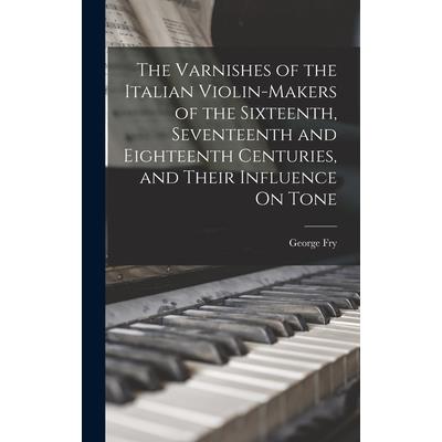 The Varnishes of the Italian Violin-Makers of the Sixteenth, Seventeenth and Eighteenth Centuries, and Their Influence On Tone