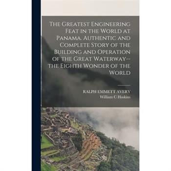 The Greatest Engineering Feat in the World at Panama. Authentic and Complete Story of the Building and Operation of the Great Waterway--the Eighth Wonder of the World
