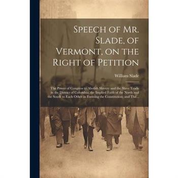 Speech of Mr. Slade, of Vermont, on the Right of Petition; the Power of Congress to Abolish Slavery and the Slave Trade in the District of Columbia; the Implied Faith of the North and the South to Eac