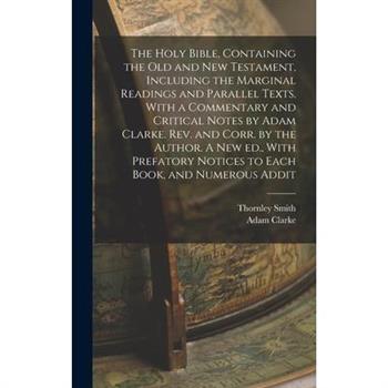 The Holy Bible, Containing the Old and New Testament, Including the Marginal Readings and Parallel Texts. With a Commentary and Critical Notes by Adam Clarke. Rev. and Corr. by the Author. A new ed.,