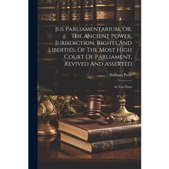 Jus Parliamentarium, Or, The Ancient Power, Jurisdiction, Rights And Liberties, Of The Most High Court Of Parliament, Revived And Asserted