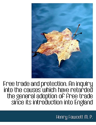 Free Trade and Protection. an Inquiry Into the Causes Which Have Retarded the General Adoption of Fr