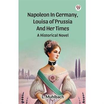 Napoleon In Germany, Louisa Of Prussia And Her Times A Historical Novel