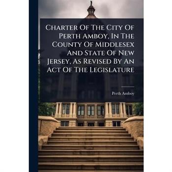 Charter Of The City Of Perth Amboy, In The County Of Middlesex And State Of New Jersey, As Revised By An Act Of The Legislature