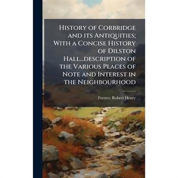 History of Corbridge and its Antiquities; With a Concise History of Dilston Hall...description of the Various Places of Note and Interest in the Neighbourhood