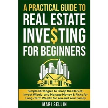 A Practical Guide to Real Estate Investing for Beginners - Simple Strategies to Grasp the Market, Invest Wisely, and Manage Money & Risks for Long-Term Wealth for You and Your Family