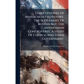Three Episodes Of Massachusetts History. The Settlement Of Boston Bay. The Antinomian Controversy. A Study Of Church And Town Government;