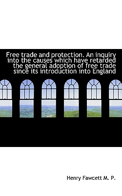 Free Trade and Protection. an Inquiry Into the Causes Which Have Retarded the General Adoption of Fr