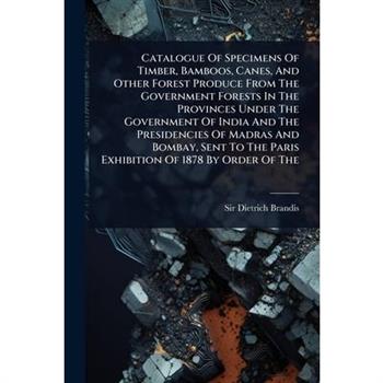 Catalogue Of Specimens Of Timber, Bamboos, Canes, And Other Forest Produce From The Government Forests In The Provinces Under The Government Of India And The Presidencies Of Madras And Bombay, Sent To