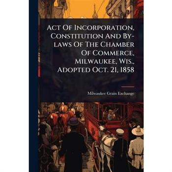 Act Of Incorporation, Constitution And By-laws Of The Chamber Of Commerce, Milwaukee, Wis., Adopted Oct. 21, 1858