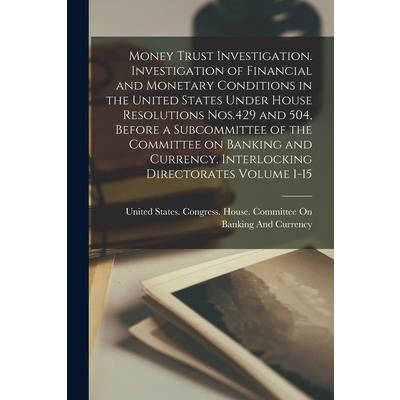 Money Trust Investigation. Investigation of Financial and Monetary Conditions in the United States Under House Resolutions Nos.429 and 504, Before a Subcommittee of the Committee on Banking and Curren