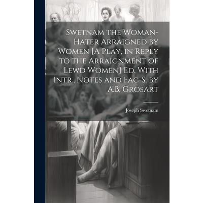 Swetnam the Woman-Hater Arraigned by Women [A Play, in Reply to the Arraignment of Lewd Women] Ed. With Intr., Notes and Fac-S. by A.B. Grosart