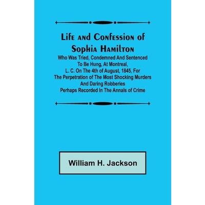 Life and Confession of Sophia Hamilton; Who was Tried, Condemned and Sentenced to be Hung, at Montreal, L. C. on the 4th of August, 1845, for the Perpetration of the Most Shocking Murders and Daring R