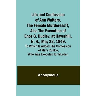 Life and Confession of Ann Walters, the Female Murderess!!, Also the Execution of Enos G. Dudley, at Haverhill, N. H., May 23, 1849. To Which Is Added the Confession of Mary Runkle, Who Was Executed f