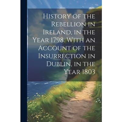 History of the Rebellion in Ireland, in the Year 1798. With an Account of the Insurrection in Dublin, in the Year 1803