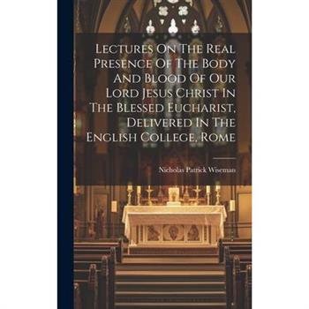 Lectures On The Real Presence Of The Body And Blood Of Our Lord Jesus Christ In The Blessed Eucharist, Delivered In The English College, Rome