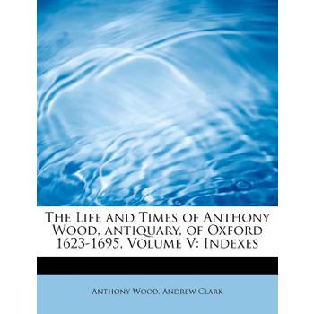 The Life and Times of Anthony Wood, Antiquary, of Oxford 1623-1695, Volume V