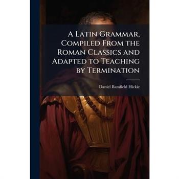 A Latin Grammar, Compiled From the Roman Classics and Adapted to Teaching by Termination