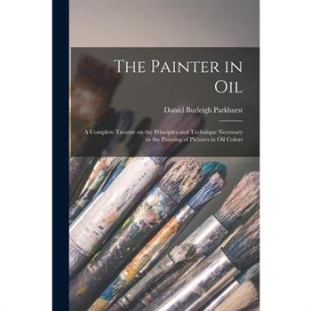 The Painter in oil; a Complete Treatise on the Principles and Technique Necessary to the Painting of Pictures in oil Colors