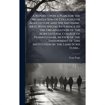 A Report Upon a Plan for the Organization of Colleges for Agriculture and the Mechanic Arts, With Special Reference to the Organization of the Agricultural College of Pennsylvania, in View of the Endo