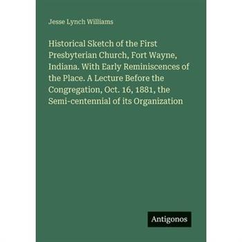 Historical Sketch of the First Presbyterian Church, Fort Wayne, Indiana. With Early Reminiscences of the Place. A Lecture Before the Congregation, Oct. 16, 1881, the Semi-centennial of its Organizatio