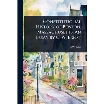 Constitutional History of Boston, Massachusetts. An Essay by C. W. Ernst